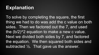 Explanation
To solve by completing the square, the first
thing we had to do was add the c value on both
sides. Then we factored out the 7, and used
the (b/2)^2 equation to make a new c value.
Next we divided both sides by 7, and factored
the equation. We then squared both sides and
subtracted ½. That gave us the answer.
 