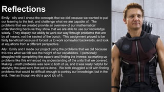 Reflections
Emily: Ally and I chose the concepts that we did because we wanted to put
our learning to the test, and challenge what we are capable of. The
problems that we created provide an overview of our mathematical
understanding because they show that we are able to use our knowledge
wisely. They display our ability to work our way through problems that are
by all means, not the easiest of the bunch. This assignment proved to be
fairly beneficial because it forced us to work somewhat backwards, and look
at equations from a different perspective.
Ally: Emily and I made our project using the problems that we did because
this was what we felt was the height of our capabilities. I personally
struggled with completing the square and finding the inverse, so making up
problems like this enhanced my understanding of the units that we covered.
Making u math problems was new to both of us, and it was really helpful for
studying the past work that we’ve done. We both struggled a bit with finding
problems that would be difficult enough to portray our knowledge, but in the
end, I feel as though we did a good job of it.
 