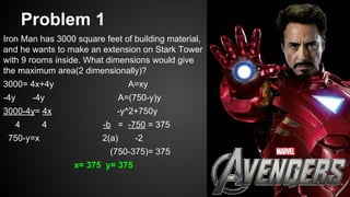 Problem 1
Iron Man has 3000 square feet of building material,
and he wants to make an extension on Stark Tower
with 9 rooms inside. What dimensions would give
the maximum area(2 dimensionally)?
3000= 4x+4y A=xy
-4y -4y A=(750-y)y
3000-4y= 4x -y^2+750y
4 4 -b = -750 = 375
750-y=x 2(a) -2
(750-375)= 375
x= 375 y= 375
 