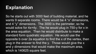 Explanation
So he starts out with 3000 feet of building material, and he
wants 9 separate rooms. There would be 4 “x” dimensions,
and 4 “y” dimensions. The 3000 is the perimeter, so he
would solve for 4x+4y. The he would plug in 750-y for x in
the area equation. Then he would distribute to make a
standard form quadratic equation. He would use the
opposite b over 2a equation to find the x of the vertex, then
plug in the answer to find the y. Those would give the x
and y dimensions that would make the maximum area,
which is 140625 square feet.
 