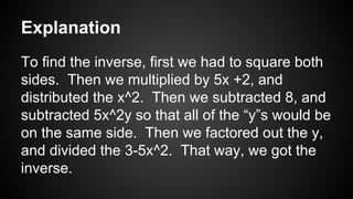 Explanation
To find the inverse, first we had to square both
sides. Then we multiplied by 5x +2, and
distributed the x^2. Then we subtracted 8, and
subtracted 5x^2y so that all of the “y”s would be
on the same side. Then we factored out the y,
and divided the 3-5x^2. That way, we got the
inverse.
 