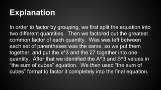Explanation
In order to factor by grouping, we first split the equation into
two different quantities. Then we factored out the greatest
common factor of each quantity. Was was left between
each set of parentheses was the same, so we put them
together, and put the x^3 and the 27 together into one
quantity. After that we identified the A^3 and B^3 values in
“the sum of cubes” equation. We then used “the sum of
cubes” format to factor it completely into the final equation.
 