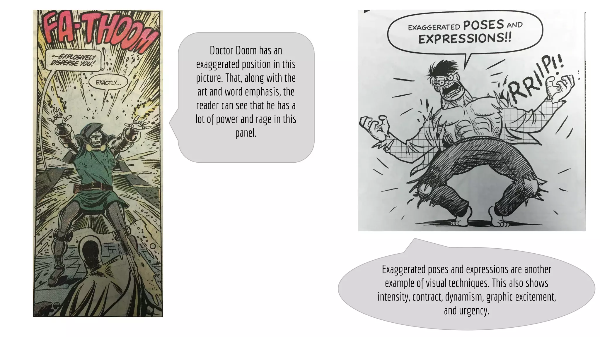 Exaggerated poses and expressions are another
example of visual techniques. This also shows
intensity, contract, dynamism, graphic excitement,
and urgency.
Doctor Doom has an
exaggerated position in this
picture. That, along with the
art and word emphasis, the
reader can see that he has a
lot of power and rage in this
panel.
 