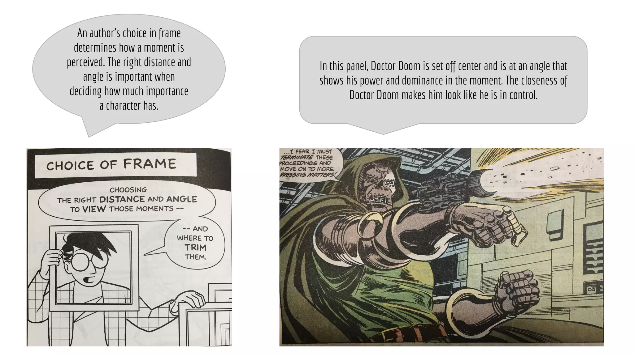 An author’s choice in frame
determines how a moment is
perceived. The right distance and
angle is important when
deciding how much importance
a character has.
In this panel, Doctor Doom is set off center and is at an angle that
shows his power and dominance in the moment. The closeness of
Doctor Doom makes him look like he is in control.
 