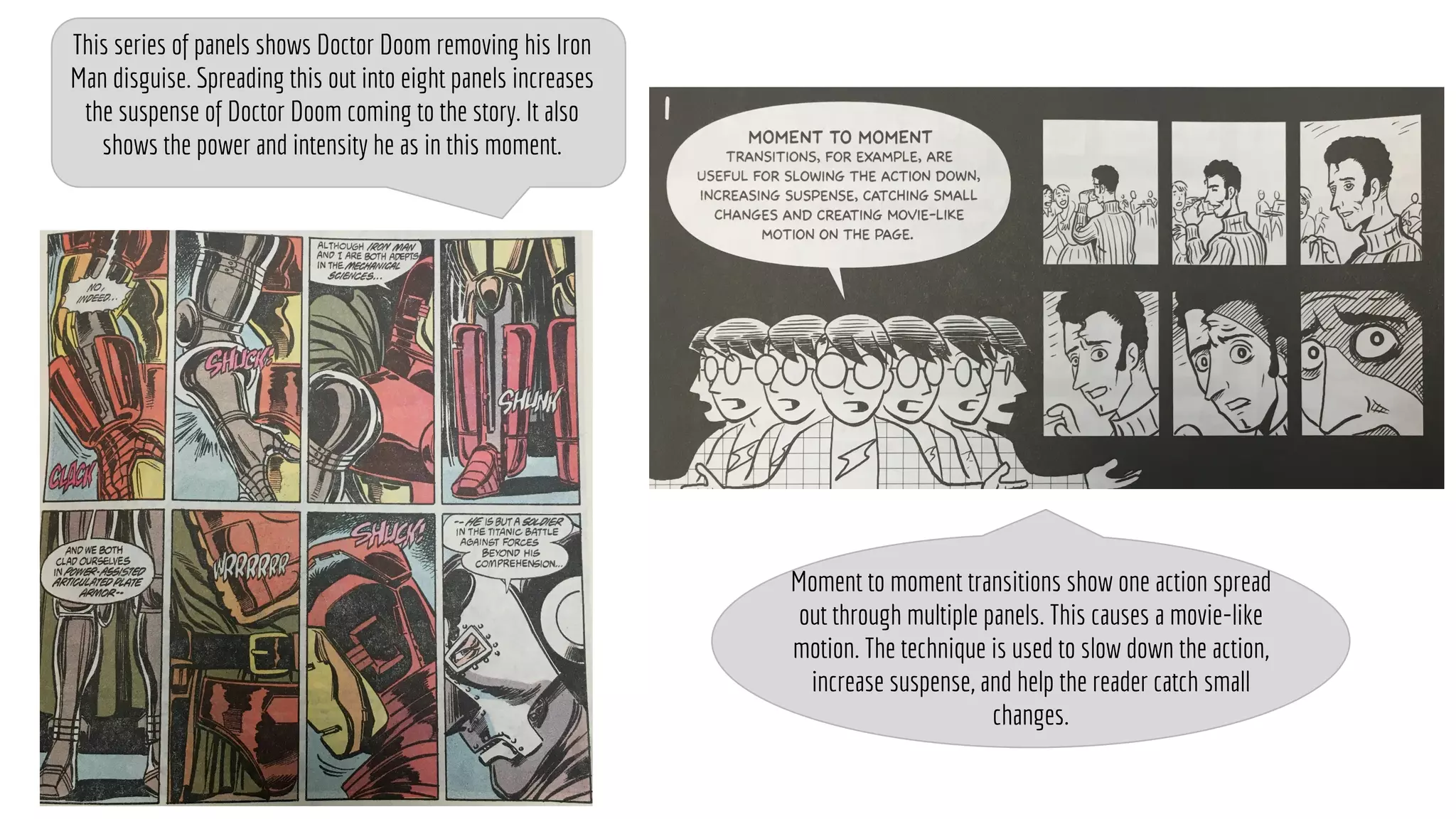 This series of panels shows Doctor Doom removing his Iron
Man disguise. Spreading this out into eight panels increases
the suspense of Doctor Doom coming to the story. It also
shows the power and intensity he as in this moment.
Moment to moment transitions show one action spread
out through multiple panels. This causes a movie-like
motion. The technique is used to slow down the action,
increase suspense, and help the reader catch small
changes.
 