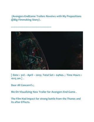 (Avengers-EndGame Trailers Reveiws with My Prepositions
@Big Flmmaking Story) .
..........................................................
[ Date :- 3rd – April – 2019 ; Total Set :- 04Nos. ; Time Hours :-
10:15 am ] .
Dear All Concern’s ;
Me On Visualizing New Trailer for Avengers End-Game .
The Film Had impact for strong battle from the Thanos and
its after Effects.
 