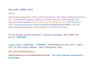Date : 028th / APRIL / 2012.
Page 01
Business Networking Films / Movies. [ My Top Corporate : M/s. Warner Brothers Pictures Inc.
Co.; A Time Warner Company ; Edinburg – Scotland ; ScotLand ; with Concernity The
Corporate Big Personalities : Mr. Dennis Rodman [ Managing Director ]; Ms. McCarthy G.
(The Corporate Management Authority) From the Scotland Corporate Offices; [ Mr. Jon
GilBert [ President ) From the CaliFornia Office ]. [ All Total Set :06 Nos.]


To : The Web Site Connection Members [ Business Networking : New English Film
Review “ AVENGERS “ .


Subject / Topics : English Film : “ AVENGERS “ Hindi Dubbing viewed on 027th / April /
2012 ; At Star Cinepolis Multiplex , Thane ; Maharashtra ; India .

Dear All Connection Members ;

Film Production Co. & Its Film Production Team : The Top Corporate & Business Co.,
Partnership.
 