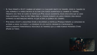 • EL TRAJE PERMITE A SCOTT CAMBIAR ASÍ MISMO O A CUALQUIER OBJETO DE TAMAÑO, DESDE EL TAMAÑO DE
UNA HORMIGA O A VARIOS METROS DE ALTURA CON FUERZA AUMENTADA AL CAMBIAR SU TAMAÑO,
PRESENTA DOS TIPOS DE SUERO DE PARTÍCULAS PYM; AZULES (AUMENTA), ROJAS (ENCOJEN) QUE SE USAN
PARA ACCIONAR EL TRAJE DE ANT-MAN PERO AL UTILIZAR DURANTE UN LARGO PERIODO CREA NIVELES
EXTREMOS DE INESTABILIDAD MENTAL YA QUE ALTERA LA QUÍMICA DEL CEREBRO.
• PYM ENVÍA A SCOTT A INDUSTRIAS STARK A RECUPERAR LA PARTÍCULA PYM(QUE PERMITE LA CAPACIDAD DE
ALTERAR LA MASA. LA FUERZA Y LA DENSIDAD DE LOS SUJETOS ORGÁNICOS E INORGÁNICOS,
PARTICULARMENTE PERMITIÉNDOLE REDUCIRLES DE TAMAÑO) QUE LE HABÍA ROBADO HOWARDS STARK
(PADRE DE TONY).
 