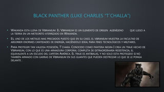 BLACK PANTHER (LUKE CHARLES “T´CHALLA”)
• WAKANDA ESTA LLENA DE VIBRANIUM. EL VIBRANIUM ES UN ELEMENTO DE ORIGEN ALIENÍGENO QUE LLEGO A
LA TIERRA EN UN METEORITO ATERRIZADO EN WAKANDA.
• ES, UNO DE LOS METALES MAS PRECIADOS PUESTO QUE EN SU CASO, EL VIBRANIUM MUESTRA LA FACULTAD DE
ABSORBER ENORMES CANTIDADES DE ENERGÍA, HACIÉNDOLO IDEAL PARA FINES TECNOLÓGICOS Y MILITARES.
• PARA PROTEGER TAN VALIOSA POSESIÓN, T´CHAKA. CONOCIDO COMO PANTERA NEGRA I CREA UN TRAJE HECHO DE
VIBRANIUM, CON LO QUE ES UNA ARMADURA CORPORAL COMPLETA DE EXTRAORDINARIA RESISTENCIA, EL
EQUIVALENTE A UN ESCUDO DEL CAPITÁN AMÉRICA. EL TRAJE ES ANTIBALAS, Y NO SOLO ESTA PROTEGIDO SI NO
TAMBIÉN ARMADO CON GARRAS DE VIBRANIUM EN SUS GUANTES QUE PUEDEN DESTROZAR LO QUE SE LE PONGA
DELANTE .
 