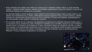 • PUDO OBTENER UNA HIERBA CON FORMA DE CORAOS QUE LE PERMITIÓ UNIRSE A BAST, EL DIOS PANTERA,
FUERZA Y AGILIDAD SOBRE HUMANA, ADEMÁS DE SENTIDOS AUMENTADOS; CON ELLOS LIDERA EL CLAN DE LOS
PANTERAS NEGRAS EN LA DEFENSA DE SU NACIÓN.
• LA PANTERA NEGRA SE ALEJO DURANTE LARGO TIEMPO DE SUS ASUNTOS REALES PARA LUCHAR JUNTO A LOS
HÉROES MAS PODEROSOS DE LA TIERRA, APRENDIENDO NUEVOS MÉTODOS PARA LUCHAR CONTRA EL CRIMEN.
AUNQUE SUS INTENCIONES INICIALES ERAN UN POCO EGOÍSTAS; T´CHALLA HA ACABADO CONSIDERANDO A
LOS VENGADORES COMO AMIGOS Y PODEROSOS ALIADOS.
• ES UN SÚPER HÉROE QUE SE A NEGADO LOS INMENSOS PLACERES QUE SU ENORME FORTUNA PODRÍA DARLE Y
SU FELICIDAD CON EL AMOR DE SU VIDA “TORMENTA” MIEMBRO DE LOS X-MEN, DESPUÉS DE QUE TORMENTA
VIAJARA HASTA LA REPUBLICA DE SUDÁFRICA, SE UNE A UN NUEVO GRUPO DE LADRONES. UN DÍA, AL ROBAR
UNA CÁMARA A UN MERCENARIO AMERICANO, ESTE SE PERCATO QUE ORORO POSEÍA PODERES ELEMENTALES Y
POR ESTE MOTIVO INTENTO CAPTURARLA. LOGRARON CAPTURAR A ORORO, PERO LA INTERVENCIÓN DEL
PRÍNCIPE T´CHALLA PERMITIÓ SOBREVIVIR A LA AVENTURA.
 