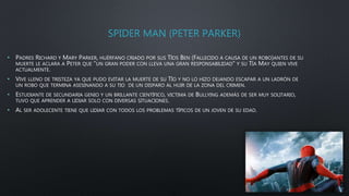 SPIDER MAN (PETER PARKER)
• PADRES RICHARD Y MARY PARKER, HUÉRFANO CRIADO POR SUS TÍOS BEN (FALLECIDO A CAUSA DE UN ROBO)ANTES DE SU
MUERTE LE ACLARA A PETER QUE ”UN GRAN PODER CON LLEVA UNA GRAN RESPONSABILIDAD” Y SU TÍA MAY QUIEN VIVE
ACTUALMENTE.
• VIVE LLENO DE TRISTEZA YA QUE PUDO EVITAR LA MUERTE DE SU TÍO Y NO LO HIZO DEJANDO ESCAPAR A UN LADRÓN DE
UN ROBO QUE TERMINA ASESINANDO A SU TIO DE UN DISPARO AL HUIR DE LA ZONA DEL CRIMEN.
• ESTUDIANTE DE SECUNDARIA GENIO Y UN BRILLANTE CIENTÍFICO, VICTIMA DE BULLYING ADEMÁS DE SER MUY SOLITARIO,
TUVO QUE APRENDER A LIDIAR SOLO CON DIVERSAS SITUACIONES.
• AL SER ADOLECENTE TIENE QUE LIDIAR CON TODOS LOS PROBLEMAS TÍPICOS DE UN JOVEN DE SU EDAD.
 