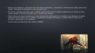 • OBTUVO SUS PODERES AL SER PICADO POR UNA ARAÑA RADIOACTIVA, LA PICADURA LE PROPORCIONA FUERZA, REFLEJOS DE
ARAÑA Y CAPACIDAD FE ADHERIRSE A CASI CUALQUIER COSA.
• FACTOR DE CURACIÓN ACELERADO QUE LE PERMITE SANAR HUESOS ROTOS O GRAVES HERIDAS EN LOS TEJIDOS EN UNAS
HORAS ADEMÁS DE SENTIDO ARÁCNIDO QUE LE ADVIERTE DEL PELIGRO.
• LOGRO CREAR UNA LANZA TELARAÑA QUE POSEE MECANISMOS ARTIFICIALES EN SUS MUÑECAS QUE DISPARAN TELARAÑA
INVENTADA POR EL MISMO QUE LE PERMITE COLUMPIARSE A GRANDES DISTANCIAS, ALCANZAR OBJETOS FUERA DE SU
ALCANCE E INMOVILIZAR A SUS ENEMIGOS.
• CONTACTADO POR IRON MAN PARA UNIRSE A SHIELD.
 