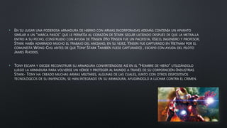 • EN SU LUGAR UNA PODEROSA ARMADURA DE HIERRO CON ARMAS INCORPORADAS ADEMÁS CONTENÍA UN APARATO
SIMILAR A UN “MARCA PASOS” QUE LE PERMITÍA AL CORAZÓN DE STARK SEGUIR LATIENDO DESPUÉS DE QUE LA METRALLA
ENTRO A SU PECHO, CONSTRUIDO CON AYUDA DE YINSEN (HO YINSEN FUE UN PACIFISTA, FÍSICO, INGENIERO Y PROFESOR,
STARK HABÍA ADMIRADO MUCHO EL TRABAJO DEL ANCIANO, EN SU VEJEZ, YINSEN FUE CAPTURADO EN VIETNAM POR EL
COMUNISTA WONG-CHU ANTES DE QUE TONY STARK TAMBIÉN FUESE CAPTURADO) , ESCAPO CON AYUDA DEL PILOTO
JAMES RHODES.
• TONY ESCAPA Y DECIDE RECONSTRUIR SU ARMADURA CONVIRTIÉNDOSE ASÍ EN EL “HOMBRE DE HIERO” UTILIZÁNDOLO
LUEGO LA ARMADURA PARA VOLVERSE UN HÉROE Y PROTEGER AL MUNDO A TRAVÉS DE SU CORPORACIÓN-INDUSTRIAS
STARK- TONY HA CREADO MUCHAS ARMAS MILITARES, ALGUNAS DE LAS CUALES, JUNTO CON OTROS DISPOSITIVOS
TECNOLÓGICOS DE SU INVENCIÓN, SE HAN INTEGRADO EN SU ARMADURA, AYUDÁNDOLO A LUCHAR CONTRA EL CRIMEN.
 