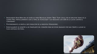 • INICIALMENTE IRON MAN ERA UN VEHÍCULO PARA NICHOLAS JOSEPH “NICK” FURY CON EL FIN DE EXPLOTAR TEMAS DE LA
GUERRA FRÍA, PARTICULARMENTE CON EL PAPEL DE TECNOLOGÍA Y LOS NEGOCIOS CON USA EN LA LUCHA CONTRA EL
COMUNISMO.
• POSTERIORMENTE LO INVITA A SER CONSULTOR DE LA INICIATIVA VENGADORES .
• EVENTUALMENTE SE SOMETIÓ A UN TRASPLANTE DEL CORAZÓN PARA NO ESTAR OBLIGADO POR MAS TIEMPO A LLEVAR SU
PLACA METÁLICA PECTORAL.
 