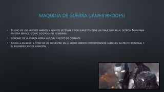 MAQUINA DE GUERRA (JAMES RHODES)
• ES UNO DE LOS MEJORES AMIGOS Y ALIADOS DE STARK Y POR SUPUESTO TIENE UN TRAJE SIMILAR AL DE IRON MAN PARA
PRESTAR SERVICIO COMO SOLDADO DEL GOBIERNO.
• CORONEL DE LA FUERZA AÉREA EN USA Y PILOTO DE COMBATE.
• AYUDA A ESCAPAR A TONY DE UN SECUESTRO EN EL MEDIO ORIENTE CONVIRTIÉNDOSE LUEGO EN SU PILOTO PERSONAL Y
EL INGENIERO JEFE DE AVIACIÓN .
 