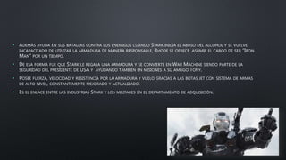 • ADEMÁS AYUDA EN SUS BATALLAS CONTRA LOS ENEMIGOS CUANDO STARK INICIA EL ABUSO DEL ALCOHOL Y SE VUELVE
INCAPACITADO DE UTILIZAR LA ARMADURA DE MANERA RESPONSABLE, RHODE SE OFRECE ASUMIR EL CARGO DE SER “IRON
MAN” POR UN TIEMPO.
• DE ESA FORMA FUE QUE STARK LE REGALA UNA ARMADURA Y SE CONVIERTE EN WAR MACHINE SIENDO PARTE DE LA
SEGURIDAD DEL PRESIDENTE DE USA Y AYUDANDO TAMBIÉN EN MISIONES A SU AMUGO TONY.
• POSEE FUERZA, VELOCIDAD Y RESISTENCIA POR LA ARMADURA Y VUELO GRACIAS A LAS BOTAS JET CON SISTEMA DE ARMAS
DE ALTO NIVEL, CONSTANTEMENTE MEJORADO Y ACTUALIZADO.
• ES EL ENLACE ENTRE LAS INDUSTRIAS STARK Y LOS MILITARES EN EL DEPARTAMENTO DE ADQUISICIÓN.
 