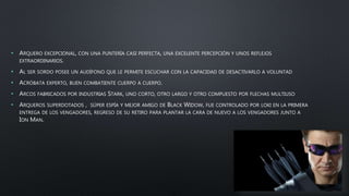 • ARQUERO EXCEPCIONAL, CON UNA PUNTERÍA CASI PERFECTA, UNA EXCELENTE PERCEPCIÓN Y UNOS REFLEJOS
EXTRAORDINARIOS.
• AL SER SORDO POSEE UN AUDÍFONO QUE LE PERMITE ESCUCHAR CON LA CAPACIDAD DE DESACTIVARLO A VOLUNTAD
• ACRÓBATA EXPERTO, BUEN COMBATIENTE CUERPO A CUERPO.
• ARCOS FABRICADOS POR INDUSTRIAS STARK, UNO CORTO, OTRO LARGO Y OTRO COMPUESTO POR FLECHAS MULTIUSO
• ARQUEROS SUPERDOTADOS , SÚPER ESPÍA Y MEJOR AMIGO DE BLACK WIDOW, FUE CONTROLADO POR LOKI EN LA PRIMERA
ENTREGA DE LOS VENGADORES, REGRESO DE SU RETIRO PARA PLANTAR LA CARA DE NUEVO A LOS VENGADORES JUNTO A
ION MAN.
 