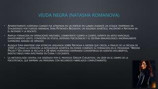 VIUDA NEGRA (NATASHA ROMANOVA)
• APARENTEMENTE HUÉRFANA CUANDO FUE ATRAPADA EN UN EDIFICIO EN LLAMAS DURANTE UN ATAQUE TEMPRANO EN
STALINGRADO POR FUERZAS ENEMIGAS. IVÁN PETROVICH BEZUKHOV, UN SOLDADO SOVIÉTICO, ENCONTRÓ A NATASHA EN
EL INCENDIO Y LA RESCATO.
• AMPLIA FORMACIÓN EN OPERACIONES MILITARES, COMBATIENTE CUERPO A CUERPO, EXPERTA EN ARTES MARCIALES,
ENVEJECIMIENTO LENTO, CONDICIÓN DE ATLETA, DEFENSAS PSICOLÓGICAS Y EL SISTEMA INMUNOLÓGICO ANORMALMENTE
SUPERIORES ADEMÁS DE HIPNOSIS
• AUNQUE IVÁN MANTIENE UNA ESTRECHA VIGILANCIA SOBRE NATASHA A MEDIDA QUE CRECÍA, A FINALES DE LA DÉCADA DE
1930 LE ATRAJO LA ATENCIÓN LA INTELIGENCIA SOVIÉTICA EN DONDE COMENZÓ SU FORMACIÓN EN EL PROGRAMA “WIDOW
PROJECT”(EN DONDE SE RECLUTA A 28 NIÑAS HUÉRFANAS ESPERANDO CONVERTIRLAS EN AGENTES ENCUBIERTOS,
INDETECTABLES PARA INFILTRARSE EN CHINA Y OCCIDENTE.
• LA METODOLOGÍA CENTRAL FUE DISEÑADO POR EL PROFESOS GRIGOR CHELINTSOV, UN LÍDER EN EL CAMPO DE LA
PSICOTÉCNICA, QUE IMPRIME LAS PERSONAS CON RECUERDOS FABRICADOS COMPLETAMENTE).
 