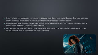 • ESTAS CHICAS SE LES HACEN CREER QUE FUERON ENTRENADAS EN EL BALLET EN EL TEATRO BOLSHOL. POR OTRA PARTE, LAS
CHICAS RECIBIERON UN TRATAMIENTO ESPECIAL DISEÑADO POR EL BIOQUÍMICO LYUDMILA KUDRIN.
• KUDRIN PERMITE A LAS MUJERES QUE PAREZCAN JÓVENES DURANTE MUCHAS DÉCADAS, ASÍ TAMBIÉN SANA Y RESISTENTE A
NIVELES SOBRE HUMANOS.) GRADUADA CON NOTA PERFECTA.
• EN 1941, CASI FUE LAVADO SU CEREBRO PARA SERVIR DE LA MANO DE UN CLAN NINJA, PERO FUE SALVADA POR LOGAN
(JAMES HOWLETT, DESPUÉS WOLVERINE) Y EL CAPITÁN AMÉRICA.
 