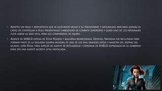 • ADOPTO UN TRAJE Y DISPOSITIVOS QUE SE AJUSTARON MEJOR A SU PSEUDONIMO Y NATURALEZA ARÁCNIDA ADEMÁS ES
CAPAZ DE CONTROLAR A HULK PRESENTANDO HABILIDADES DE COMBATE SUPERIORES Y QUIZÁ UNO DE LOS PERSONAJES
CUYA LABOR HA SIDO VITAL PARA SUS COMPAÑEROS DE EQUIPO.
• AGENTE DE SHIELD ESPOSA DE STEVE ROGERS Y BAILARINA BIOMEJORADA. DESPUÉS, NATASHA FUE RECLUTADA PARA
FORMAR PARTE DE LA SEGUNDA GUERRA MUNDIAL ES UNA DE LOS MAS GRANDES ESPÍAS Y MAESTRA DEL DISFRAZ DEL
MUNDO, ESPÍA RUSA, PARA EJERCER DE AGENTE DE INTELIGENCIA Y ESPIONAJE DE SHIELD ENTRENADA EN SU GOBIERNO
PARA SER UNA AGENTE SECRETA LETAL DESTACADA.
 
