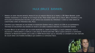 HULK (BRUCE BANNER)
• HEREDA UN GRAN TRAUMA INFANTIL PRODUCTO DE LOS ABUSOS FÍSICOS DE SU PADRE, EL DR. BRIAN BANNER, QUIEN
TERMINA ASESINANDO A SU MADRE EN UN ATAQUE DE IRA. PARA PODER LIDIAR CON SU ENOJO, BRUCE DESARROLLA UNA
PATOLOGÍA DE PERSONALIDAD MÚLTIPLE, O QUE EXPLICA ESA DUALIDAD DEL PERSONAJE Y COMO SU FURIA DERIVA EN
CONSTITUIRSE COMO UN PERSONAJE MAS, HULK.
• CIENTÍFICO QUE TRABAJABA EN UNA BOMBA DE RADIACIÓN GAMMA PARA EL EJERCITO DE USA EN UN EXPERIMENTO
TRATANDO DE ENCONTRAR UNA MANERA DE HACER A LOS SERES HUMANOS INMUNES A LA RADIACIÓN GAMMA.
• CUANDO BRUCE SE DIO CUENTA QUE UN JOVEN INGRESABA AL CAMPO DE PRUEBAS, EL SALIÓ CORRIENDO HACIA EL
MUCHACHO Y HEROICAMENTE LO EMPUJO A UNA ZANJA DE PROTECCIÓN PERO BRUCE QUEDO EXPUESTO A CANTIDADES
EXTREMAS DE RADIACIÓN GAMMA QUE ALTERO SU ADN PROVOCANDO QUE AL ENOJARSE LO CONVIERTE EN UNA CRIATURA
DE COLOR VERDE CON PODERES INCREÍBLES QUE AUMENTA SU CAPACIDAD FÍSICA.
 