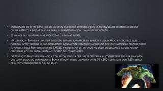 • ENAMORADO DE BETTY ROSS HIJA DEL GENERAL QUE BUSCA DETENERLO CON LA ESPERANZA DE DESTRUIRLO, LO QUE
OBLIGA A BRUCE A BUSCAR LA CURA PARA SU TRANSFORMACIÓN Y MANTENERSE OCULTO.
• ES UNA DE LAS CRIATURAS MAS PODEROSAS U Y LA MAS FUERTE,
• HA LLEVADO A BANNER A UNA VIDA DISCRETA, EVITANDO APARECER EN PUBLICO Y ESQUIVANDO A TODOS LOS QUE
PUDIERAN APROVECHARSE DE SUS HABILIDADES GAMMA, SIN EMBARGO CUANDO UNA CRECIENTE AMENAZA APARECE SOBRE
EL PLANETA, NICK FURY (DIRECTOR DE SHIELD Y SÚPER ESPÍA DE DEFENSA) NO DUDA EN LLAMARLO YA QUE PODRÍA
CONTRIBUIR CON SU GRAN FUERZA AL ESQUIPO DE LOS AVENGERS.
• SE TIENE QUE MANTENER RELAJADO Y CON PRECAUCIÓN YA QUE NO SE CONTROLA AL CONVERTIRSE EN HULK (LA ÚNICA
QUE LO HA LOGRADO CONTROLAR ES BLACK WIDOW) PUEDE LEVANTAR ENTRE 70 Y 100 TONELADAS CON 2,65 METROS
DE ALTO Y CON UN PESO DE 521,63 KILOS.
 