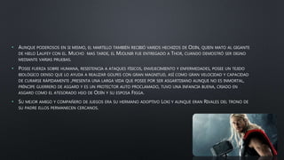 • AUNQUE PODEROSOS EN SI MISMO, EL MARTILLO TAMBIÉN RECIBIÓ VARIOS HECHIZOS DE ODÍN, QUIEN MATO AL GIGANTE
DE HIELO LAUFEY CON EL. MUCHO MAS TARDE, EL MJOLNIR FUE ENTREGADO A THOR, CUANDO DEMOSTRÓ SER DIGNO
MEDIANTE VARIAS PRUEBAS.
• POSEE FUERZA SOBRE HUMANA, RESISTENCIA A ATAQUES FÍSICOS, ENVEJECIMIENTO Y ENFERMEDADES, POSEE UN TEJIDO
BIOLÓGICO DENSO QUE LO AYUDA A REALIZAR GOLPES CON GRAN MAGNITUD, ASÍ COMO GRAN VELOCIDAD Y CAPACIDAD
DE CURARSE RÁPIDAMENTE ,PRESENTA UNA LARGA VIDA QUE POSEE POR SER ASGARTDIANO AUNQUE NO ES INMORTAL,
PRÍNCIPE GUERRERO DE ASGARD Y ES UN PROTECTOR AUTO PROCLAMADO, TUVO UNA INFANCIA BUENA, CRIADO EN
ASGARD COMO EL ATESORADO HIJO DE ODÍN Y SU ESPOSA FIGGA.
• SU MEJOR AMIGO Y COMPAÑERO DE JUEGOS ERA SU HERMANO ADOPTIVO LOKI Y AUNQUE ERAN RIVALES DEL TRONO DE
SU PADRE ELLOS PERMANECEN CERCANOS.
 