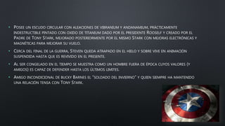 • POSEE UN ESCUDO CIRCULAR CON ALEACIONES DE VIBRANIUM Y ANDANAMIUM, PRÁCTICAMENTE
INDESTRUCTIBLE PINTADO CON OXIDO DE TITANIUM DADO POR EL PRESIDENTE ROOSELF Y CREADO POR EL
PADRE DE TONY STARK, MEJORADO POSTERIORMENTE POR EL MISMO STARK CON MEJORAS ELECTRÓNICAS Y
MAGNÉTICAS PARA MEJORAR SU VUELO.
• CERCA DEL FINAL DE LA GUERRA, STEVEN QUEDA ATRAPADO EN EL HIELO Y SOBRE VIVE EN ANIMACIÓN
SUSPENDIDA HASTA QUE ES REVIVIDO EN EL PRESENTE.
• AL SER CONGELADO EN EL TIEMPO SE MUESTRA COMO UN HOMBRE FUERA DE ÉPOCA CUYOS VALORES (Y
AMIGOS) ES CAPAZ DE DEFENDER HASTA LOS ÚLTIMOS LIMITES.
• AMIGO INCONDICIONAL DE BUCKY BARNES EL “SOLDADO DEL INVIERNO” Y QUIEN SIEMPRE HA MANTENIDO
UNA RELACIÓN TENSA CON TONY STARK.
 