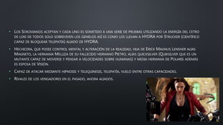 • LOS SOKOVIANOS ACEPTAN Y CADA UNO ES SOMETIDO A UNA SERIE DE PRUEBAS UTILIZANDO LA ENERGÍA DEL CETRO
DE LOKI DE TODOS SOLO SOBREVIVEN LOS GEMELOS ASÍ ES COMO LOS LLEVAN A HYDRA POR STRUCKER (CIENTÍFICO
CAPAZ DE BLOQUEAR TELEPATÍA) ALIADO DE HYDRA.
• HECHICERA, QUE POSEE CONTROL MENTAL Y ALTERACIÓN DE LA REALIDAD, HIJA DE ERICK MAGNUS LENSHER ALIAS
MAGNETO, LA HERMANA MELLIZA DE SU FALLECIDO HERMANO PIETRO, ALIAS QUICKSILVER (QUIKSILVER QUE ES UN
MUTANTE CAPAZ DE MOVERSE Y PENSAR A VELOCIDADES SOBRE HUMANAS) Y MEDIA HERMANA DE POLARIS ADEMÁS
ES ESPOSA DE VISIÓN.
• CAPAZ DE ATACAR MEDIANTE HIPNOSIS Y TELEQUINESIS, TELEPATÍA, VUELO ENTRE OTRAS CAPACIDADES.
• RIVALES DE LOS VENGADORES EN EL PASADO, AHORA ALIADOS.
 