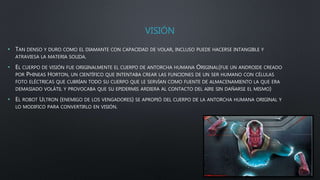 VISIÓN
• TAN DENSO Y DURO COMO EL DIAMANTE CON CAPACIDAD DE VOLAR, INCLUSO PUEDE HACERSE INTANGIBLE Y
ATRAVIESA LA MATERIA SOLIDA.
• EL CUERPO DE VISIÓN FUE ORIGINALMENTE EL CUERPO DE ANTORCHA HUMANA ORIGINAL(FUE UN ANDROIDE CREADO
POR PHINEAS HORTON, UN CIENTÍFICO QUE INTENTABA CREAR LAS FUNCIONES DE UN SER HUMANO CON CÉLULAS
FOTO ELÉCTRICAS QUE CUBRÍAN TODO SU CUERPO QUE LE SERVÍAN COMO FUENTE DE ALMACENAMIENTO LA QUE ERA
DEMASIADO VOLÁTIL Y PROVOCABA QUE SU EPIDERMIS ARDIERA AL CONTACTO DEL AIRE SIN DAÑARSE EL MISMO)
• EL ROBOT ULTRON (ENEMIGO DE LOS VENGADORES) SE APROPIÓ DEL CUERPO DE LA ANTORCHA HUMANA ORIGINAL Y
LO MODIFICO PARA CONVERTIRLO EN VISIÓN.
 