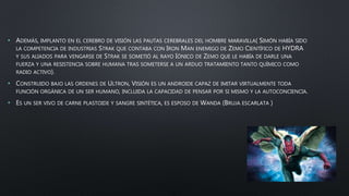 • ADEMÁS, IMPLANTO EN EL CEREBRO DE VISIÓN LAS PAUTAS CEREBRALES DEL HOMBRE MARAVILLA( SIMÓN HABÍA SIDO
LA COMPETENCIA DE INDUSTRIAS STRAK QUE CONTABA CON IRON MAN ENEMIGO DE ZEMO CIENTÍFICO DE HYDRA
Y SUS ALIADOS PARA VENGARSE DE STRAK SE SOMETIÓ AL RAYO IÓNICO DE ZEMO QUE LE HABÍA DE DARLE UNA
FUERZA Y UNA RESISTENCIA SOBRE HUMANA TRAS SOMETERSE A UN ARDUO TRATAMIENTO TANTO QUÍMICO COMO
RADIO ACTIVO).
• CONSTRUIDO BAJO LAS ORDENES DE ULTRON, VISIÓN ES UN ANDROIDE CAPAZ DE IMITAR VIRTUALMENTE TODA
FUNCIÓN ORGÁNICA DE UN SER HUMANO, INCLUIDA LA CAPACIDAD DE PENSAR POR SI MISMO Y LA AUTOCONCIENCIA.
• ES UN SER VIVO DE CARNE PLASTOIDE Y SANGRE SINTÉTICA, ES ESPOSO DE WANDA (BRUJA ESCARLATA )
 