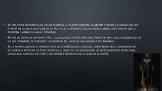 • ES UNA COPIA INCOMPLETA DE UN SER HUMANO, SU CUERPO ABSORBE, ALMACENA Y UTILIZA LA ENERGÍA DEL SOL
ATREVES DE LA GEMA QUE POSEE EN SU FRENTE, SE LE IMPLANTO CÉLULAS ESPECIALMENTE SINTETIZADAS QUE LE
PERMITEN CAMBIAR SU MASA Y DENSIDAD
• EN VEZ DE CREAR UN AUTÓMATA FRIO Y CALCULADOR ULTRON CREA UNA FORMA DE VIDA CON LA SENSIBILIDAD DE
UN SER CONSIENTE, SE CONVIERTE EN HUMANO EN LUGAR DE UNA MAQUINA DE VENGANZA
• ES LA MATERIALIZACIÓN O VERSIÓN FÍSICA DE LA INTELIGENCIA CONOCIDA COMO JARVIS (ES EL ORDENADOR DE
INTELIGENCIA ARTIFICIAL DE TONY STRAK).ES EL ÚNICO DE LOS VENGADORES LO SUFICIENTEMENTE DIGNO PARA
LEVANTAR EL MARTILLO DE THOR Y SUS PODERES PROVIENEN DE LA GEMA DE LA MENTE.
 