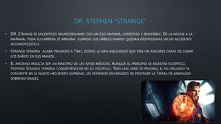 DR. STEPHEN “STRANGE”
• DR. STRANGE ES UN EXITOSO NEUROCIRUJANO CON UN EGO ENORME, CODICIOSO E INSUFRIBLE. DE LA NOCHE A LA
MAÑANA, TODA SU CARRERA SE ARRUINA CUANDO SUS HÁBILES MANOS QUEDAN DESTROZADAS EN UN ACCIDENTE
AUTOMOVILÍSTICO.
• STRANGE TERMINA ACABA VIAJANDO A TIBET, DONDE LE HAN ASEGURADO QUE VIVE UN ANCIANO CAPAZ DE CURAR
LOS DAÑOS EN SUS MANOS.
• EL ANCIANO RESULTA SER UN MAESTRO DE LAS ARTES MÍSTICAS. AUNQUE AL PRINCIPIO SE MUESTRA ESCÉPTICO,
STEPHEN STRANGE TERMINA CONVIRTIÉNDOSE EN SU DISCÍPULO. TRAS UNA SERIE DE PRUEBAS, EL EX-CIRUJANO SE
CONVIERTE EN EL NUEVO HECHICERO SUPREMO, UN DEFENSOR ENCARGADO DE PROTEGER LA TIERRA DE AMENAZAS
SOBRENATURALES.
 