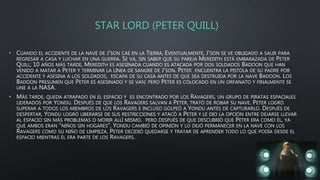 STAR LORD (PETER QUILL)
• CUANDO EL ACCIDENTE DE LA NAVE DE J'SON CAE EN LA TIERRA, EVENTUALMENTE, J'SON SE VE OBLIGADO A SALIR PARA
REGRESAR A CASA Y LUCHAR EN UNA GUERRA. SE VA, SIN SABER QUE SU PAREJA MEREDITH ESTÁ EMBARAZADA DE PETER
QUILL; 10 AÑOS MÁS TARDE, MEREDITH ES ASESINADA CUANDO ES ATACADA POR DOS SOLDADOS BADOON QUE HAN
VENIDO A MATAR A PETER Y TERMINAR LA LÍNEA DE SANGRE DE J'SON. PETER ENCUENTRA LA PISTOLA DE SU PADRE POR
ACCIDENTE Y ASESINA A LOS SOLDADOS, ESCAPA DE SU CASA ANTES DE QUE SEA DESTRUIDA POR LA NAVE BADOON. LOS
BADOON PRESUMEN QUE PETER ES ASESINADO Y SE VAN; PERO PETER ES COLOCADO EN UN ORFANATO Y FINALMENTE SE
UNE A LA NASA.
• MÁS TARDE, QUEDA ATRAPADO EN EL ESPACIO Y ES ENCONTRADO POR LOS RAVAGERS, UN GRUPO DE PIRATAS ESPACIALES
LIDERADOS POR YONDU. DESPUÉS DE QUE LOS RAVAGERS SALVAN A PETER, TRATÓ DE ROBAR SU NAVE. PETER LOGRÓ
SUPERAR A TODOS LOS MIEMBROS DE LOS RAVAGERS E INCLUSO GOLPEÓ A YONDU ANTES DE CAPTURARLO. DESPUÉS DE
DESPERTAR, YONDU LOGRÓ LIBERARSE DE SUS RESTRICCIONES Y ATACÓ A PETER Y LE DIO LA OPCIÓN ENTRE DEJARSE LLEVAR
AL ESPACIO SIN MÁS PROBLEMAS O MORIR ALLÍ MISMO. PERO DESPUÉS DE QUE DESCUBRIÓ QUE PETER ERA COMO ÉL, YA
QUE AMBOS ERAN "NIÑOS SIN HOGARES", YONDU CAMBIÓ DE OPINIÓN Y LO DEJÓ PERMANECER EN LA NAVE CON LOS
RAVAGERS COMO SU NIÑO DE LIMPIEZA. PETER DECIDIÓ QUEDARSE Y TRATAR DE APRENDER TODO LO QUE PODÍA DESDE EL
ESPACIO MIENTRAS ÉL ERA PARTE DE LOS RAVAGERS.
 