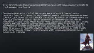 • EN UN ESFUERZO POR EVITAR OTRA GUERRA INTERESTELAR, STAR-LORD FORMA UNA NUEVA VERSIÓN DE
LOS GUARDIANES DE LA GALAXIA.
• DURANTE SU BATALLA CON EL CAÍDO, SHIP, SU UNIFORME Y SU "ARMA ELEMENTAL" FUERON
DESTRUIDOS. DEBIDO A LAS GRAVES LESIONES, IMPLANTES CIBERNÉTICOS FUERON INSERTADOS EN STAR-
LORD POR LOS DOCTORES DE KYLN, DONDE FUE SENTENCIADO. EL IMPLANTE EN SU OJO LE PERMITE VER
TODOS LOS ESPECTROS DE ENERGÍA, Y EL CHIP DE MEMORIA EN SU CEREBRO LE DA UN 100% DE
MEMORIA TOTAL. EN EL MUNDO KREE DE ALADON PRIME, LOS IMPLANTES CIBERNÉTICOS DE STAR-LORD
FUERON ELIMINADOS. PETER FUE EQUIPADO CON UN UNIFORME DE BATALLA Y ESPIONAJE, EL CUAL SE
CONVIRTIÓ EN LA EXPRESIÓN CARACTERÍSTICA DE LOS GUARDIANES DE LA GALAXIA, JUNTO CON UN
CASCO DE BATALLA Y UN TRADUCTOR UNIVERSAL, LOS CUALES SIGUE UTILIZANDO. SU CASCO ANALIZA
DATOS ESTRATÉGICOS DE COMBATE, PUEDE MEJORAR LA VISIÓN Y REGULAR OXÍGENO MIENTRAS SE
ENCUENTRA EN EL ESPACIO.
 