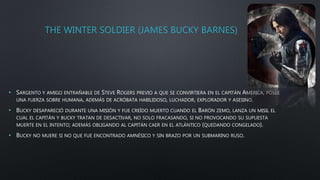 THE WINTER SOLDIER (JAMES BUCKY BARNES)
• SARGENTO Y AMIGO ENTRAÑABLE DE STEVE ROGERS PREVIO A QUE SE CONVIRTIERA EN EL CAPITÁN AMÉRICA, POSEE
UNA FUERZA SOBRE HUMANA, ADEMÁS DE ACRÓBATA HABILIDOSO, LUCHADOR, EXPLORADOR Y ASESINO.
• BUCKY DESAPARECIÓ DURANTE UNA MISIÓN Y FUE CREÍDO MUERTO CUANDO EL BARÓN ZEMO, LANZA UN MISIL EL
CUAL EL CAPITÁN Y BUCKY TRATAN DE DESACTIVAR, NO SOLO FRACASANDO, SI NO PROVOCANDO SU SUPUESTA
MUERTE EN EL INTENTO; ADEMÁS OBLIGANDO AL CAPITÁN CAER EN EL ATLÁNTICO (QUEDANDO CONGELADO).
• BUCKY NO MUERE SI NO QUE FUE ENCONTRADO AMNÉSICO Y SIN BRAZO POR UN SUBMARINO RUSO.
 