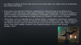 • LAS ARMAS FAVORITAS DE STAR-LORD SON DOS SUB-FUSILES KREE CON VARIOS TIPOS DE MUNICIONES,
INCLUYENDO EXPLOSIVOS.
• STAR LORD ES UN MAESTRO ESTRATEGA Y MEDIADOR DE CONFLICTOS QUE ES UN EXPERTO EN EL
COMBATE A CORTA DISTANCIA, VARIAS ARMAS HUMANAS Y EXTRATERRESTRES, TÉCNICAS DE COMBATE, Y
TIENE UN AMPLIO CONOCIMIENTO EN DIFERENTES COSTUMBRES, SOCIEDADES Y CULTURAS ALIENÍGENAS,
ASÍ COMO DIVERSOS CONOCIMIENTOS SOBRE EXTRACTOS CÓSMICOS, TALES COMO EL OLVIDO.
• PETER QUILL LLEVA UN UNIFORME QUE LE OTORGA FUERZA Y DURABILIDAD AUMENTADAS, ADEMÁS DE
LA HABILIDAD DE VIAJAR A TRAVÉS DEL ESPACIO. EL PERSONAJE TAMBIÉN UTILIZA UN "ARMA ELEMENTAL",
UNA PISTOLA ESPECIAL CAPAZ DE PROYECTAR UNO DE LOS CUATRO ELEMENTOS (AIRE, TIERRA, FUEGO Y
AGUA). STAR-LORD TAMBIÉN COMPARTE UNA CONEXIÓN PSÍQUICA CON SU NAVE ESPACIAL
SENSIBLE, "SHIP".
 