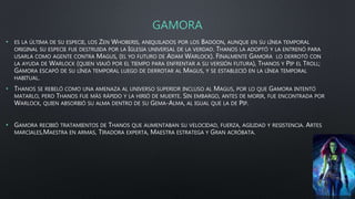 GAMORA
• ES LA ÚLTIMA DE SU ESPECIE, LOS ZEN WHOBERIS, ANIQUILADOS POR LOS BADOON, AUNQUE EN SU LÍNEA TEMPORAL
ORIGINAL SU ESPECIE FUE DESTRUIDA POR LA IGLESIA UNIVERSAL DE LA VERDAD. THANOS LA ADOPTÓ Y LA ENTRENÓ PARA
USARLA COMO AGENTE CONTRA MAGUS, (EL YO FUTURO DE ADAM WARLOCK). FINALMENTE GAMORA LO DERROTÓ CON
LA AYUDA DE WARLOCK (QUIEN VIAJÓ POR EL TIEMPO PARA ENFRENTAR A SU VERSIÓN FUTURA), THANOS Y PIP EL TROLL;
GAMORA ESCAPÓ DE SU LÍNEA TEMPORAL LUEGO DE DERROTAR AL MAGUS, Y SE ESTABLECIÓ EN LA LÍNEA TEMPORAL
HABITUAL.
• THANOS SE REBELÓ COMO UNA AMENAZA AL UNIVERSO SUPERIOR INCLUSO AL MAGUS, POR LO QUE GAMORA INTENTÓ
MATARLO, PERO THANOS FUE MÁS RÁPIDO Y LA HIRIÓ DE MUERTE. SIN EMBARGO, ANTES DE MORIR, FUE ENCONTRADA POR
WARLOCK, QUIEN ABSORBIÓ SU ALMA DENTRO DE SU GEMA-ALMA, AL IGUAL QUE LA DE PIP.
• GAMORA RECIBIÓ TRATAMIENTOS DE THANOS QUE AUMENTABAN SU VELOCIDAD, FUERZA, AGILIDAD Y RESISTENCIA. ARTES
MARCIALES,MAESTRA EN ARMAS, TIRADORA EXPERTA, MAESTRA ESTRATEGA Y GRAN ACRÓBATA.
 