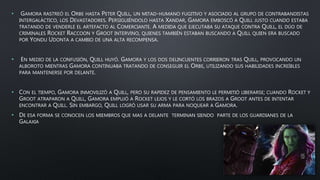• GAMORA RASTREÓ EL ORBE HASTA PETER QUILL, UN MITAD-HUMANO FUGITIVO Y ASOCIADO AL GRUPO DE CONTRABANDISTAS
INTERGALÁCTICO, LOS DEVASTADORES. PERSIGUIÉNDOLO HASTA XANDAR, GAMORA EMBOSCÓ A QUILL JUSTO CUANDO ESTABA
TRATANDO DE VENDERLE EL ARTEFACTO AL COMERCIANTE. A MEDIDA QUE EJECUTABA SU ATAQUE CONTRA QUILL, EL DÚO DE
CRIMINALES ROCKET RACCOON Y GROOT INTERVINO, QUIENES TAMBIÉN ESTABAN BUSCANDO A QUILL QUIEN ERA BUSCADO
POR YONDU UDONTA A CAMBIO DE UNA ALTA RECOMPENSA.
• EN MEDIO DE LA CONFUSIÓN, QUILL HUYÓ. GAMORA Y LOS DOS DELINCUENTES CORRIERON TRAS QUILL, PROVOCANDO UN
ALBOROTO MIENTRAS GAMORA CONTINUABA TRATANDO DE CONSEGUIR EL ORBE, UTILIZANDO SUS HABILIDADES INCREÍBLES
PARA MANTENERSE POR DELANTE.
• CON EL TIEMPO, GAMORA INMOVILIZÓ A QUILL, PERO SU RAPIDEZ DE PENSAMIENTO LE PERMITIÓ LIBERARSE; CUANDO ROCKET Y
GROOT ATRAPARON A QUILL, GAMORA EMPUJÓ A ROCKET LEJOS Y LE CORTÓ LOS BRAZOS A GROOT ANTES DE INTENTAR
ENCONTRAR A QUILL. SIN EMBARGO, QUILL LOGRÓ USAR SU ARMA PARA NOQUEAR A GAMORA.
• DE ESA FORMA SE CONOCEN LOS MIEMBROS QUE MAS A DELANTE TERMINAN SIENDO PARTE DE LOS GUARDIANES DE LA
GALAXIA
 