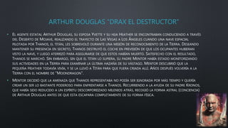 ARTHUR DOUGLAS “DRAX EL DESTRUCTOR”
• EL AGENTE ESTATAL ARTHUR DOUGLAS, SU ESPOSA YVETTE Y SU HIJA HEATHER SE ENCONTRABAN CONDUCIENDO A TRAVÉS
DEL DESIERTO DE MOJAVE, REALIZANDO EL TRAYECTO DE LAS VEGAS A LOS ÁNGELES CUANDO UNA NAVE ESPACIAL
PILOTADA POR THANOS, EL TITÁN, LES SOBREVOLÓ DURANTE UNA MISIÓN DE RECONOCIMIENTO DE LA TIERRA. DESEANDO
MANTENER SU PRESENCIA EN SECRETO, THANOS DESTRUYÓ EL COCHE EN PREVISIÓN DE QUE LOS OCUPANTES HUBIERAN
VISTO LA NAVE, Y LUEGO ATERRIZÓ PARA ASEGURARSE DE QUE ESTOS HABÍAN MUERTO. SATISFECHO CON EL RESULTADO,
THANOS SE MARCHÓ. SIN EMBARGO, SIN QUE EL TITÁN LO SUPIERA, SU PADRE MENTOR HABÍA ESTADO MONITORIZANDO
SUS ACTIVIDADES EN LA TIERRA PARA EXAMINAR LA ÚLTIMA HAZAÑA DE SU VÁSTAGO. MENTOR DESCUBRIÓ QUE LA
PEQUEÑA HEATHER TODAVÍA VIVÍA, Y SE LA LLEVÓ A TITÁN PARA QUE FUERA CRIADA ALLÍ. AÑOS DESPUÉS VOLVERÍA A LA
TIERRA CON EL NOMBRE DE “MOONDRAGON”.
• MENTOR DECIDIÓ QUE LA AMENAZA QUE THANOS REPRESENTABA NO PODÍA SER IGNORADA POR MÁS TIEMPO Y QUERÍA
CREAR UN SER LO BASTANTE PODEROSO PARA ENFRENTARSE A THANOS. RECURRIENDO A LA AYUDA DE SU PADRE KRONOS,
QUE HABÍA SIDO REDUCIDO A UN ESPÍRITU DESCORPOREIZADO MILENIOS ATRÁS, RECOGIÓ LA FORMA ASTRAL (CONCIENCIA)
DE ARTHUR DOUGLAS ANTES DE QUE ESTA ESCAPARA COMPLETAMENTE DE SU FORMA FÍSICA.
 