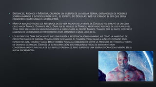 • ENTONCES, KRONOS Y MENTOR, CREARON UN CUERPO DE LA MISMA TIERRA, DOTÁNDOLO DE PODERES
SOBREHUMANOS E INTRODUJERON EN ÉL, EL ESPÍRITU DE DOUGLAS. ASÍ FUE CREADO EL SER QUE SERÍA
CONOCIDO COMO DRAX EL DESTRUCTOR.
• MENTOR BLOQUEÓ TODOS LOS RECUERDOS DE SU VIDA PASADA DE LA MENTE DE DOUGLAS Y LE IMBUYÓ DE UN ODIO
CIEGO HACIA THANOS. DURANTE AÑOS, DRAX FUE EL NÉMESIS DE THANOS, ABORTANDO ALGUNOS DE LOS PLANES DEL
TITÁN PERO SIN LLEGAR EN NINGÚN MOMENTO A ENFRENTARSE AL PROPIO THANOS. THANOS, POR SU PARTE, CONTRATÓ
LEGIONES DE MERCENARIOS EXTRATERRESTRES PARA MANTENER A DRAX LEJOS DE ÉL.
• LOS PODERES DE DRAX INICIALMENTE INCLUÍAN FUERZA Y RESISTENCIA SOBREHUMANAS, ASÍ COMO LA HABILIDAD DE
PROYECTAR RAYOS DE ENERGÍA CÓSMICA DESDE SUS MANOS. ÉL TAMBIÉN PODÍA VIAJAR A ALTAS VELOCIDADES EN EL
ESPACIO SIN AIRE, COMIDA Y AGUA. DRAX TAMBIÉN POSEÍA LA HABILIDAD DE SENTIR LA PRESENCIA DE THANOS A TRAVÉS
DE GRANDES DISTANCIAS. DESPUÉS DE SU RESURRECCIÓN, SUS HABILIDADES FÍSICAS SE INCREMENTARON
CONSIDERABLEMENTE MÁS ALLÁ DE SUS NIVELES ORIGINALES, PERO SUFRIÓ DE UNA SEVERA DISCAPACIDAD MENTAL EN SU
NUEVA ENCARNACIÓN.
 