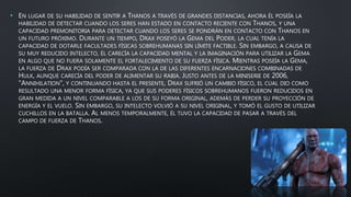 • EN LUGAR DE SU HABILIDAD DE SENTIR A THANOS A TRAVÉS DE GRANDES DISTANCIAS, AHORA ÉL POSEÍA LA
HABILIDAD DE DETECTAR CUANDO LOS SERES HAN ESTADO EN CONTACTO RECIENTE CON THANOS, Y UNA
CAPACIDAD PREMONITORIA PARA DETECTAR CUANDO LOS SERES SE PONDRÁN EN CONTACTO CON THANOS EN
UN FUTURO PRÓXIMO. DURANTE UN TIEMPO, DRAX POSEYÓ LA GEMA DEL PODER, LA CUAL TENÍA LA
CAPACIDAD DE DOTARLE FACULTADES FÍSICAS SOBREHUMANAS SIN LÍMITE FACTIBLE. SIN EMBARGO, A CAUSA DE
SU MUY REDUCIDO INTELECTO, ÉL CARECÍA LA CAPACIDAD MENTAL Y LA IMAGINACIÓN PARA UTILIZAR LA GEMA
EN ALGO QUE NO FUERA SOLAMENTE EL FORTALECIMIENTO DE SU FUERZA FÍSICA. MIENTRAS POSEÍA LA GEMA,
LA FUERZA DE DRAX PODÍA SER COMPARADA CON LA DE LAS DIFERENTES ENCARNACIONES COMBINADAS DE
HULK, AUNQUE CARECÍA DEL PODER DE ALIMENTAR SU RABIA. JUSTO ANTES DE LA MINISERIE DE 2006,
"ANNIHILATION", Y CONTINUANDO HASTA EL PRESENTE, DRAX SUFRIÓ UN CAMBIO FÍSICO, EL CUAL DIO COMO
RESULTADO UNA MENOR FORMA FÍSICA, YA QUE SUS PODERES FÍSICOS SOBREHUMANOS FUERON REDUCIDOS EN
GRAN MEDIDA A UN NIVEL COMPARABLE A LOS DE SU FORMA ORIGINAL, ADEMÁS DE PERDER SU PROYECCIÓN DE
ENERGÍA Y EL VUELO. SIN EMBARGO, SU INTELECTO VOLVIÓ A SU NIVEL ORIGINAL, Y TOMÓ EL GUSTO DE UTILIZAR
CUCHILLOS EN LA BATALLA. AL MENOS TEMPORALMENTE, ÉL TUVO LA CAPACIDAD DE PASAR A TRAVÉS DEL
CAMPO DE FUERZA DE THANOS.
 