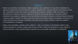 “GROOT”
• GROOT ES UN INDIVIDUO CON FORMA DE ÁRBOL CONSCIENTE. ÉL ES CÓMPLICE Y EL FRECUENTE COMPAÑERO DEL
MAPACHE INTERGALÁCTICO, ROCKET RACCOON. JUNTOS, VIAJARON POR LA GALAXIA GANANDO RECOMPENSAS HASTA
QUE CONOCIERON A STAR-LORD, QUIEN LOS CONVENCIÓ DE AYUDARLE A VENDER EL ORBE. SIN EMBARGO, AL
DESCUBRIR QUE EL ORBE ERA UNA DE LAS GEMAS DEL INFINITO QUE BUSCABA RONAN EL ACUSADOR, GROOT
CONVENCIÓ A SUS AMIGOS A ARRIESGAR TODO PARA DETENER LOS PLANES DE RONAN DE DESTRUIR XANDAR. DURANTE
LA BATALLA, GROOT SACRIFICÓ SU PROPIA VIDA PARA SALVAR A SUS NUEVOS AMIGOS, SIN EMBARGO, UNA PARTE DE SU
CUERPO DESTRUIDO FUE PLANTADO POR ROCKET, QUE HIZO VOLVER A CRECER A GROOT CUANDO SE UNIERON A
LOS GUARDIANES DE LA GALAXIA.
• GROOT PUEDE ABSORBER LA MADERA COMO ALIMENTO, Y TIENE LA CAPACIDAD DE REGENERARSE. GROOT PUEDE
CONTROLAR ÁRBOLES Y PLANTAS, USARLOS PARA ATACAR A OTROS Y PARECE SER RESISTENTE AL FUEGO. GROOT ES
CAPAZ DE BROTAR LA MASA DRAMÁTICAMENTE CRECIENTE QUE LUEGO INHIBE SEVERAMENTE EL MOVIMIENTO.
 