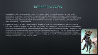 ROCKET RACCOON
• HACE SIGLOS, UN GRUPO DE HUMANOIDES SE INSTALÓ EN UN PLANETA SITUADO EN EL LEJANO CUADRANTE KEYSTONE, DONDE
CONSTRUYERON UN COMPLEJO PARA TRATAR LAS ENFERMEDADES MENTALES. EL COMPLEJO FUE TERMINADO, PERO SUS CREADORES
DECIDIERON NO UTILIZARLO Y ABANDONAR EL CUADRANTE RODEÁNDOLO TRAS UN IMPENETRABLE CAMPO DE FUERZA, DEJANDO TRAS DE SÍ A
LOS PACIENTES, ASÍ COMO A TODOS LOS ROBOTS DE MANTENIMIENTO Y ENCARGADOS DE VIGILAR Y CUIDAR EL LUGAR, ASÍ COMO LOS
ANIMALES DESTINADOS A LA EXPERIMENTACIÓN.
• CUANDO UNA ESTRELLA CERCANA SE CONVIRTIÓ EN NOVA, BAÑANDO DE RADIACIÓN LAS INSTALACIONES, LOS ROBOTS ADQUIRIERON
CONCIENCIA, Y PRONTO RECHAZARON SU CONDICIÓN DE MEROS SIERVOS DE LOS HUMANOIDES (O LOONIES COMO ELLOS LOS LLAMABAN),
CUYOS ACTOS CONSIDERABAN ILÓGICOS. MEDIANTE INGENIERÍA GENÉTICA, LOS ROBOTS DOTARON DE INTELIGENCIA Y SENTIMIENTOS A LOS
ANIMALES QUE LOS HUMANOIDES HABÍAN ABANDONADO, PARA QUE CUIDARAN DE LOS PACIENTES, Y TRAS ESTO LOS INSTALARON EN LA
PARTE MÁS ALEJADA DEL PLANETA, DONDE CREARON FÁBRICAS E INSTALACIONES INDUSTRIALES CON VARIOS COMETIDOS, UNO DE LOS
CUALES ERA LA CONSTRUCCIÓN DE UNA ENORME NAVE SENTIENTE CONOCIDA COMO SHIP. AL PLANETA, MEDIO INDUSTRIALIZADO Y MEDIO
LLENO DE VEGETACIÓN, SE LE BAUTIZÓ COMO HALFWORLD.
 