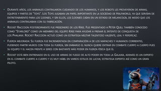 • DURANTE AÑOS, LOS ANIMALES CONTINUARON CUIDANDO DE LOS HUMANOS, Y LOS ROBOTS LES PROVEYERON DE ARMAS,
EQUIPOS Y PARTES DE "TOYS". LOS TOYS JUGABAN UN PAPEL IMPORTANTE EN LA SOCIEDAD DE HALFWORLD, YA QUE SERVÍAN DE
ENTRETENIMIENTO PARA LOS LOONIES, Y SIN ELLOS, LOS LOONIES CAÍAN EN UN ESTADO DE MELANCOLÍA, DE MODO QUE LOS
ANIMALES CONTINUABAN CON SU FABRICACIÓN.
• ROCKET RACCOON POSTERIORMENTE FUE PRISIONERO DE LOS KREE. FUE PRESENTADO A PETER QUILL TAMBIÉN CONOCIDO
COMO "STARLORD" COMO UN MIEMBRO DEL EQUIPO KREE PARA AYUDAR A FRENAR EL INTENTO DE CONQUISTA DE
LOS PHALANX. ROCKET RACCOON ACTUÓ COMO UN ESTRATEGA MILITAR TALENTOSO VALIENTE, LEAL Y PERSPICAZ.
• FUERZA MEJORADA: SU FUERZA FUE INCREMENTADA EN COMPARACIÓN A DE LOS MAPACHES Y HUMANOS CORRIENTES,
PUDIENDO PARTIR MUROS CON TODA SU FUERZA, SIN EMBARGO EL NUNCA QUIERE ENTRAR EN COMBATE CUERPO A CUERPO PUES
SU EQUIPO Y EL HACEN FRENTE A SERES CON BASTANTE MÁS PODER EN FUERZA FÍSICA QUE ÉL
• ROCKET ESTÁ BIEN ENTRENADO EN EL USO DE ARMAS DE FUEGO DE ALTO PODER EN TODA LA GALAXIA, ADEMÁS ES UN EXPERTO
EN EL COMBATE CUERPO A CUERPO Y ES MUY HÁBIL EN VARIOS ESTILOS DE LUCHA; ESTRATEGA EXPERTO ASÍ COMO UN GRAN
PILOTO.
 