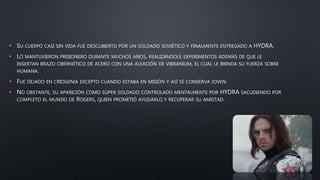 • SU CUERPO CASI SIN VIDA FUE DESCUBIERTO POR UN SOLDADO SOVIÉTICO Y FINALMENTE ENTREGADO A HYDRA.
• LO MANTUVIERON PRISIONERO DURANTE MUCHOS AÑOS, REALIZÁNDOLE EXPERIMENTOS ADEMÁS DE QUE LE
INSERTAN BRAZO CIBERNÉTICO DE ACERO CON UNA ALEACIÓN DE VIBRANIUM, EL CUAL LE BRINDA SU FUERZA SOBRE
HUMANA.
• FUE DEJADO EN CRIOGENIA EXCEPTO CUANDO ESTABA EN MISIÓN Y ASÍ SE CONSERVA JOVEN.
• NO OBSTANTE, SU APARICIÓN COMO SÚPER SOLDADO CONTROLADO MENTALMENTE POR HYDRA SACUDIENDO POR
COMPLETO EL MUNDO DE ROGERS, QUIEN PROMETIÓ AYUDARLO Y RECUPERAR SU AMISTAD.
 