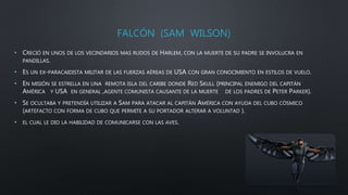 FALCÓN (SAM WILSON)
• CRECIÓ EN UNOS DE LOS VECINDARIOS MAS RUDOS DE HARLEM, CON LA MUERTE DE SU PADRE SE INVOLUCRA EN
PANDILLAS.
• ES UN EX-PARACAIDISTA MILITAR DE LAS FUERZAS AÉREAS DE USA CON GRAN CONOCIMIENTO EN ESTILOS DE VUELO.
• EN MISIÓN SE ESTRELLA EN UNA REMOTA ISLA DEL CARIBE DONDE RED SKULL (PRINCIPAL ENEMIGO DEL CAPITÁN
AMÉRICA Y USA EN GENERAL ,AGENTE COMUNISTA CAUSANTE DE LA MUERTE DE LOS PADRES DE PETER PARKER).
• SE OCULTABA Y PRETENDÍA UTILIZAR A SAM PARA ATACAR AL CAPITÁN AMÉRICA CON AYUDA DEL CUBO CÓSMICO
(ARTEFACTO CON FORMA DE CUBO QUE PERMITE A SU PORTADOR ALTERAR A VOLUNTAD ).
• EL CUAL LE DIO LA HABILIDAD DE COMUNICARSE CON LAS AVES.
 