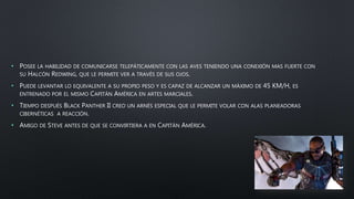 • POSEE LA HABILIDAD DE COMUNICARSE TELEPÁTICAMENTE CON LAS AVES TENIENDO UNA CONEXIÓN MAS FUERTE CON
SU HALCÓN REDWING, QUE LE PERMITE VER A TRAVÉS DE SUS OJOS.
• PUEDE LEVANTAR LO EQUIVALENTE A SU PROPIO PESO Y ES CAPAZ DE ALCANZAR UN MÁXIMO DE 45 KM/H, ES
ENTRENADO POR EL MISMO CAPITÁN AMÉRICA EN ARTES MARCIALES.
• TIEMPO DESPUÉS BLACK PANTHER II CREO UN ARNÉS ESPECIAL QUE LE PERMITE VOLAR CON ALAS PLANEADORAS
CIBERNÉTICAS A REACCIÓN.
• AMIGO DE STEVE ANTES DE QUE SE CONVIRTIERA A EN CAPITÁN AMÉRICA.
 