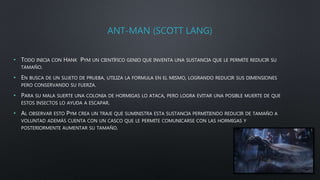 ANT-MAN (SCOTT LANG)
• TODO INICIA CON HANK PYM UN CIENTÍFICO GENIO QUE INVENTA UNA SUSTANCIA QUE LE PERMITE REDUCIR SU
TAMAÑO.
• EN BUSCA DE UN SUJETO DE PRUEBA, UTILIZA LA FORMULA EN EL MISMO, LOGRANDO REDUCIR SUS DIMENSIONES
PERO CONSERVANDO SU FUERZA.
• PARA SU MALA SUERTE UNA COLONIA DE HORMIGAS LO ATACA, PERO LOGRA EVITAR UNA POSIBLE MUERTE DE QUE
ESTOS INSECTOS LO AYUDA A ESCAPAR.
• AL OBSERVAR ESTO PYM CREA UN TRAJE QUE SUMINISTRA ESTA SUSTANCIA PERMITIENDO REDUCIR DE TAMAÑO A
VOLUNTAD ADEMÁS CUENTA CON UN CASCO QUE LE PERMITE COMUNICARSE CON LAS HORMIGAS Y
POSTERIORMENTE AUMENTAR SU TAMAÑO.
 