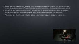 • INDIRECTAMENTE CREA A ULTRON, MIENTRAS SE ENCONTRABA INVESTIGANDO EN ROBÓTICA DE ALTA INTELIGENCIA
EL CUAL SE REBELO, HIPNOTIZÓ A PYM, LAVÁNDOLE EL CEREBRO PARA HACERLE CREER QUE ULTRON NUNCA EXISTIÓ.
• SCOTT LANG (EX LADRÓN Y HACKER)ACCEDE A LA TECNOLOGÍA DE HANK PYM MEDIANTE EL ROBO SIN EMBARGO,
SUS CAUSAS SON NOBLES, INTENTA RASTREAR AL ÚNICO MEDICO QUE PUEDE SALVAR A SU HIJA CASSIE.
• ACLARANDO ESTO HANK PYM DEJA UTILIZAR EL TRAJE A SCOTT, SIEMPRE QUE SE DEDIQUE A HACER EL BIEN.
 